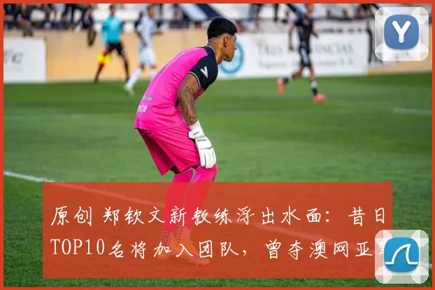 原创 郑钦文新教练浮出水面：昔日TOP10名将加入团队，曾夺澳网亚军