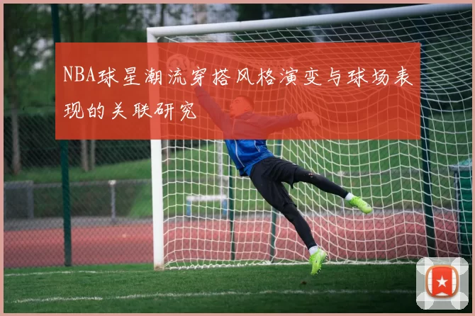 NBA球星潮流穿搭风格演变与球场表现的关联研究