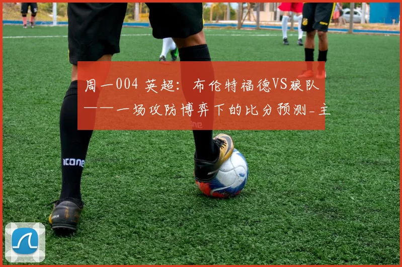 周一004 英超：布伦特福德VS狼队——一场攻防博弈下的比分预测_主场_战术_优势