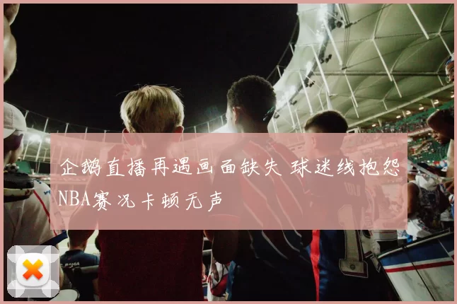 企鹅直播再遇画面缺失 球迷线抱怨NBA赛况卡顿无声