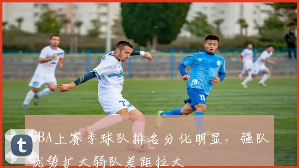 CBA上赛季球队排名分化明显，强队优势扩大弱队差距拉大