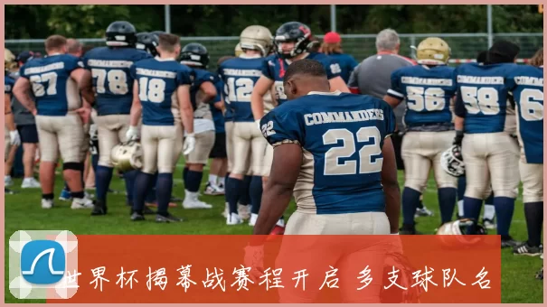 世界杯揭幕战赛程开启 多支球队名单出炉焦点对决将上演