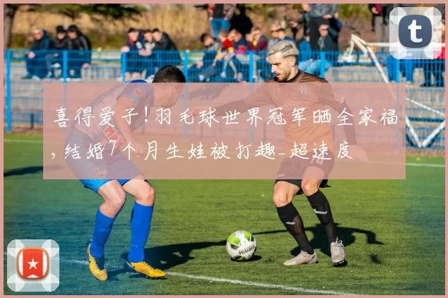 喜得爱子!羽毛球世界冠军晒全家福,结婚7个月生娃被打趣_超速度