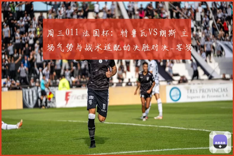 周三011 法国杯：特鲁瓦VS朗斯 主场气势与战术适配的决胜对决_客场_针对性_防线
