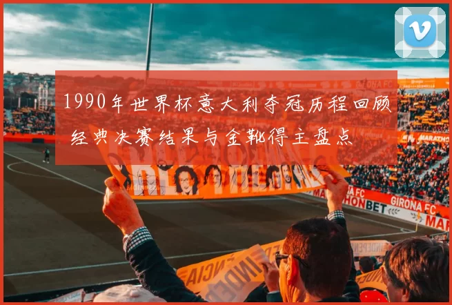 1990年世界杯意大利夺冠历程回顾 经典决赛结果与金靴得主盘点