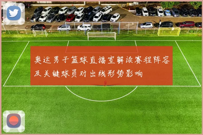 奥运男子篮球直播室解读赛程阵容及关键球员对出线形势影响