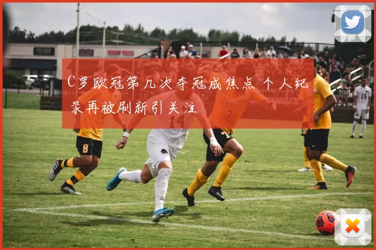 C罗欧冠第几次夺冠成焦点 个人纪录再被刷新引关注