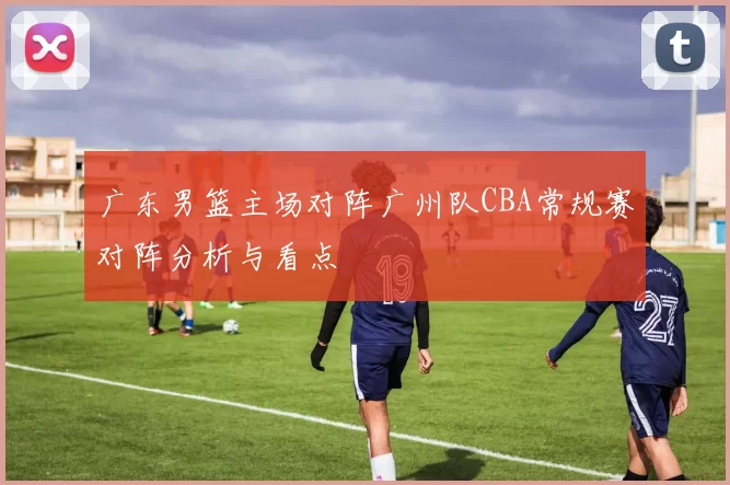 广东男篮主场对阵广州队CBA常规赛对阵分析与看点