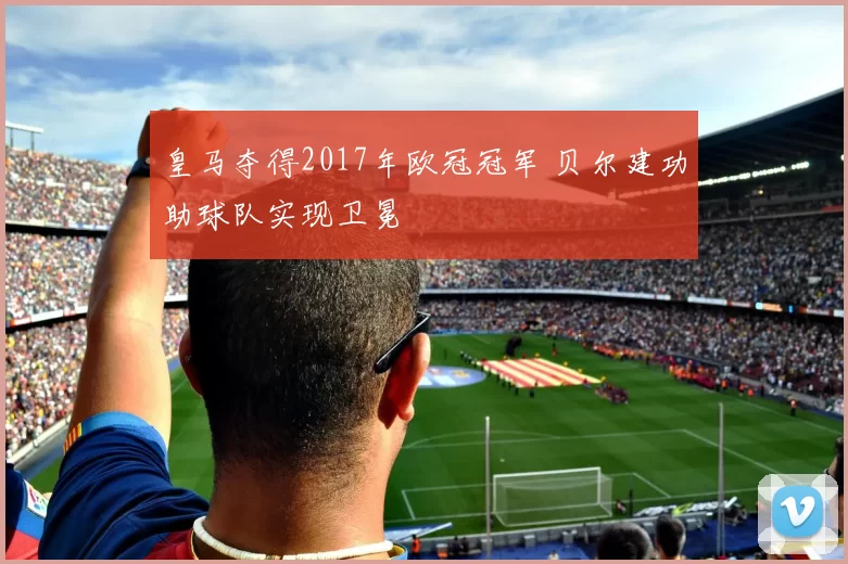 皇马夺得2017年欧冠冠军 贝尔建功助球队实现卫冕