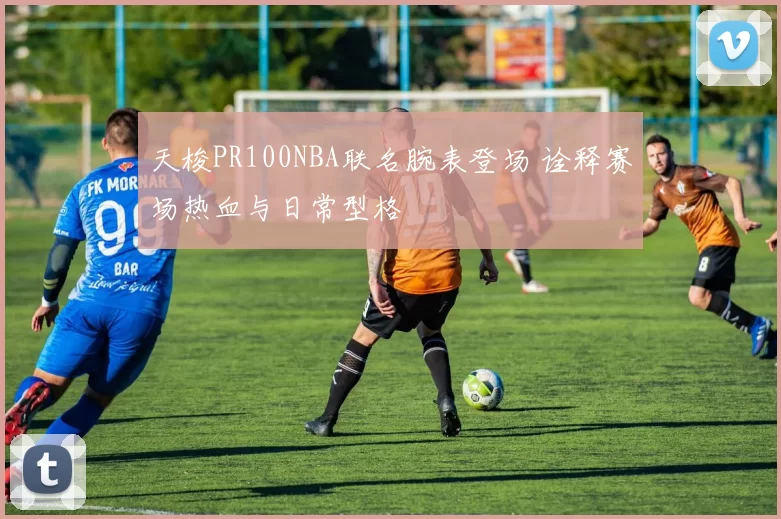 天梭PR100NBA联名腕表登场 诠释赛场热血与日常型格