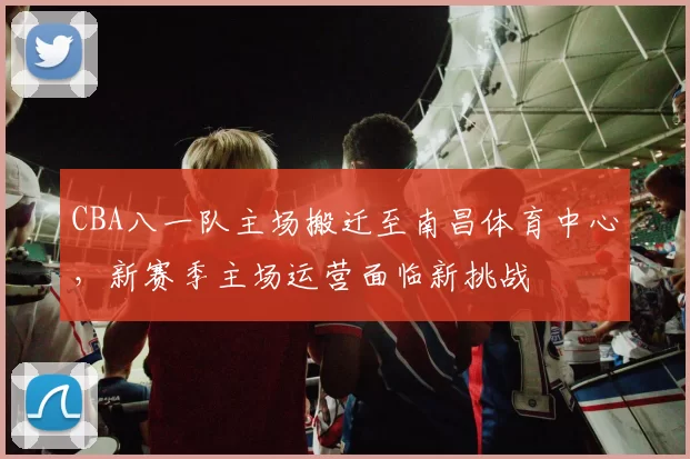 CBA八一队主场搬迁至南昌体育中心，新赛季主场运营面临新挑战