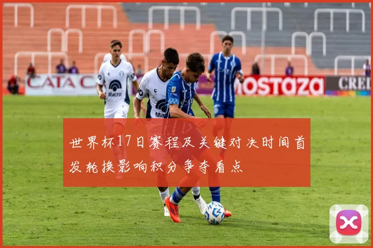 世界杯17日赛程及关键对决时间首发轮换影响积分争夺看点