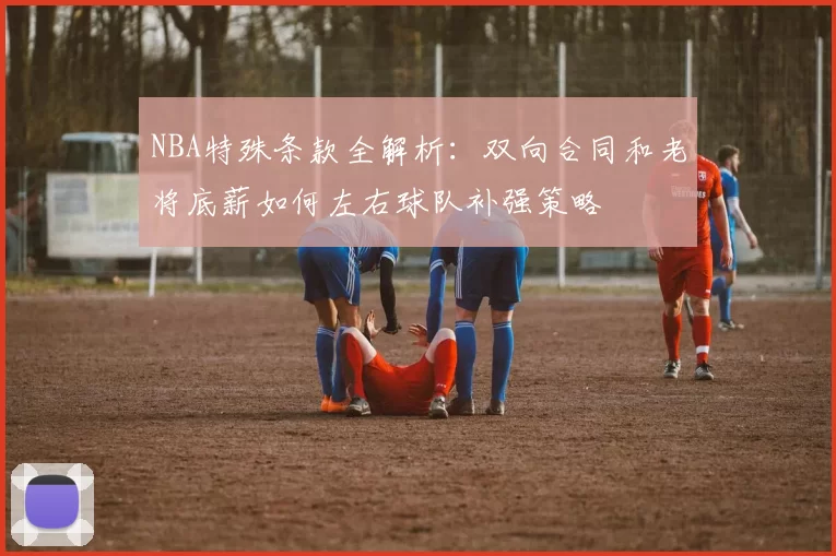 NBA特殊条款全解析：双向合同和老将底薪如何左右球队补强策略