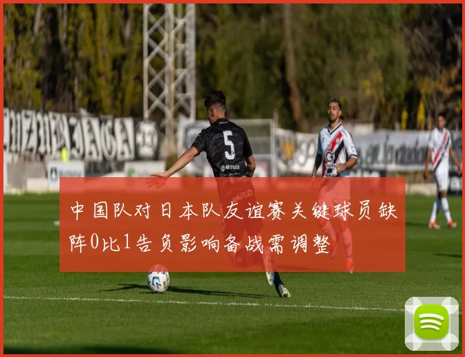 中国队对日本队友谊赛关键球员缺阵0比1告负影响备战需调整