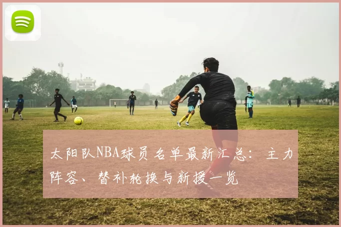 太阳队NBA球员名单最新汇总：主力阵容、替补轮换与新援一览