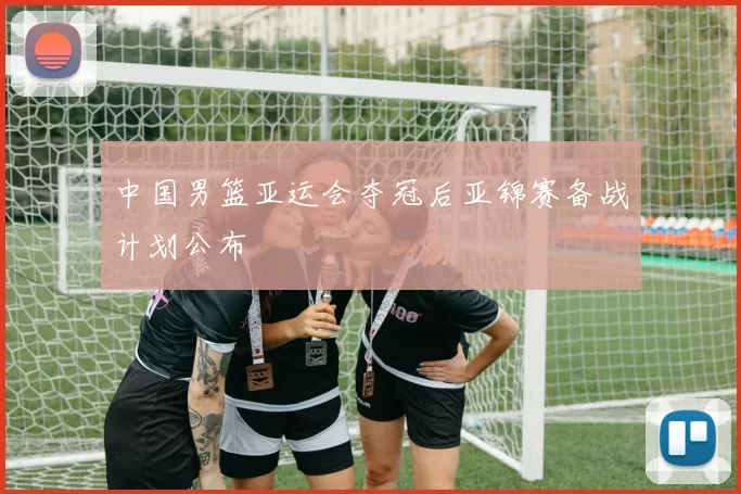 中国男篮亚运会夺冠后亚锦赛备战计划公布